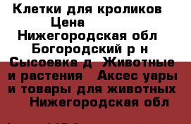 Клетки для кроликов › Цена ­ 3 000 - Нижегородская обл., Богородский р-н, Сысоевка д. Животные и растения » Аксесcуары и товары для животных   . Нижегородская обл.